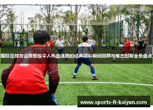 国际足球友谊赛那些令人热血沸腾的经典精彩瞬间回顾与难忘时刻全景盘点
